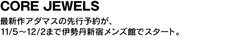 CORE JEWELS　最新作アダマスの先行予約が、11/5〜12/2まで伊勢丹新宿メンズ館でスタート。 