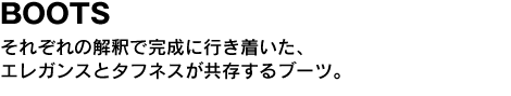 BOOTS　それぞれの解釈で完成に行き着いた、エレガンスとタフネスが共存するブーツ。 