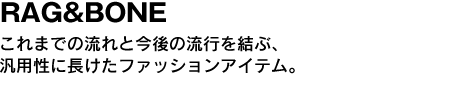 RAG&BONE　これまでの流れと今後の流行を結ぶ、汎用性に長けたファッションアイテム。 