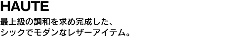 HAUTE　最上級の調和を求め完成した、シックでモダンなレザーアイテム。 