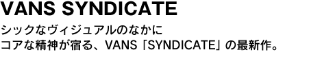 VANS SYNDICATE　シックなヴィジュアルのなかにコアな精神が宿る、VANS「SYNDICATE」の最新作。 