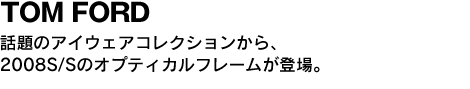 TOM FORD 話題のアイウエアコレクションから、2008S/Sのオプティカルフレームが登場。