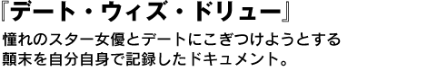 デート・ウィズ・ドリュー　憧れのスター女優とデートにこぎつけようとする顛末を自分自身で記録したドキュメント。 