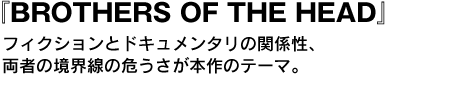 BROTHERS OF THE HEAD　フィクションとドキュメンタリの関係性、両者の境界線の危うさが本作のテーマ。 