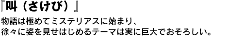 『叫（さけび）』　物語は極めてミステリアスに始まり、徐々に姿を見せはじめるテーマは実に巨大でおそろしい。 