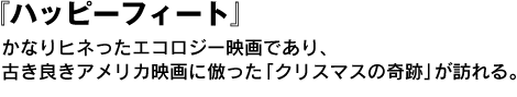 『ハッピーフィート』かなりヒネったエコロジー映画であり、古き良きアメリカ映画に倣った「クリスマスの奇跡」が訪れる。 