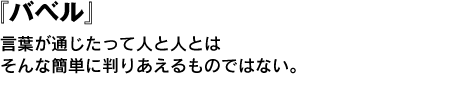 『バベル』言葉が通じたって人と人とはそんな簡単に判りあえるものではない。 