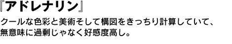 アドレナリン　クールな色彩と美術そして構図をきっちり計算していて、無意味に過剰じゃなく好感度高し。 