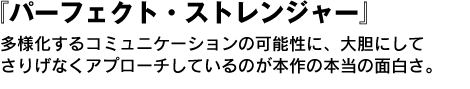 パーフェクト・ストレンジャー　多様化するコミュニケーションの可能性に、大胆にしてさりげなくアプローチしているのが本作の本当の面白さなのである。 