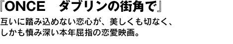 『ONCE　ダブリンの街角で』　互いに踏み込めない恋心が、美しくも切なく、しかも慎み深い本年屈指の恋愛映画。 