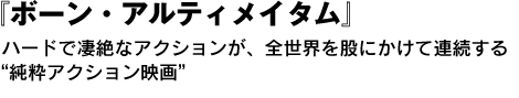 『ボーン・アルティメイタム』　ハードで凄絶なアクションが、全世界を股にかけて連続する“純粋アクション映画” 