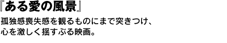 『ある愛の風景』　孤独感喪失感を観るものにまで突きつけ、心を激しく揺すぶる映画。 