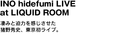 INO hidefumi LIVE at LIQUID ROOM　凄みと迫力をも感じさせた猪野秀史、東京初ライブ。 