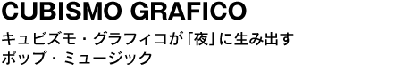 CUBISMO GRAFICO　キュビズモ・グラフィコが「夜」に生み出すポップ・ミュージック 