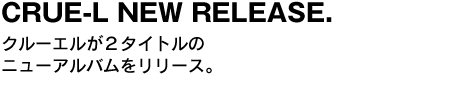 CRUE-L NEW RELEASE.　クルーエルが２タイトルのニューアルバムをリリース。 