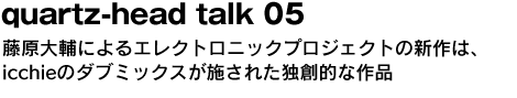 quartz-head talk 05　藤原大輔によるエレクトロニックプロジェクトの新作は、icchieのダブミックスが施された独創的な作品 