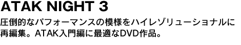 ATAK NIGHT 3　圧倒的なパフォーマンスの模様をハイレゾリューナルに再編集。ATAK入門編に最適なDVD作品。 