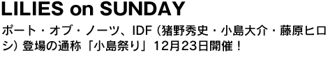 LILIES on SUNDAY　ポート・オブ・ノーツ、IDF(猪野秀史、小島大介、藤原ヒロシ)登場の通称「小島祭り」12月23日開催！ 