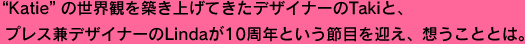 “Katie”の世界観を築き上げてきたデザイナーのTakiと、 プレス兼デザイナーのLindaが10周年という節目を迎え、想うこととは。