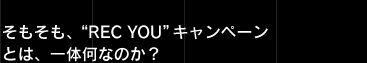 そもそも、“REC YOU”キャンペーンとは、一体何なのか？