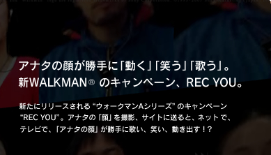 アナタの顔が勝手に「動く」「笑う」「歌う」。新WALKMAN (r)  のキャンペーン、REC YOU。　新たにリリースされる“ウォークマンAシリーズ”のキャンペーン“REC YOU”。アナタの「顔」を撮影、サイトに送ると、ネットで、テレビで、「アナタの顔」が勝手に歌い、笑い、動き出す！？